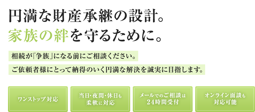 円満な財産承継の設計。家族の絆を守るために。相続が「争族」になる前にご相談ください。ご依頼者様にとって納得のいく円満な解決を誠実に目指します。ワンストップ対応 当日・夜間・休日も柔軟に対応 メールでのご相談は24時間受付 オンライン面談も対応可能